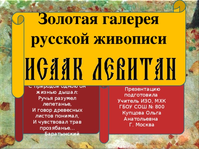 Золотая галерея русской живописи  Презентацию подготовила Учитель ИЗО, МХК ГБОУ СОШ № 800 Купцова Ольга Анатольевна Г. Москва С природой одною он жизнью дышал:  Ручья разумел лепетанье,  И говор древесных листов понимал,  И чувствовал трав прозябанье...  Баратынский ГБОУ «Адыгейская республиканская гимназия» Презентацию подготовила учитель русского языка и литературы Куадже Ася Шумафовна г. Майкоп, 2013