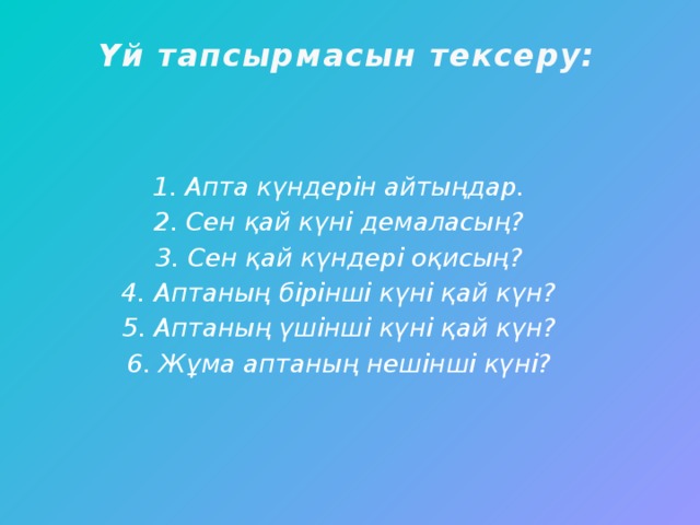 Үй тапсырмасын тексеру:    1. Апта күндерін айтыңдар. 2. Сен қай күні демаласың? 3. Сен қай күндері оқисың? 4. Аптаның бірінші күні қай күн? 5. Аптаның үшінші күні қай күн? 6. Жұма аптаның нешінші күні?