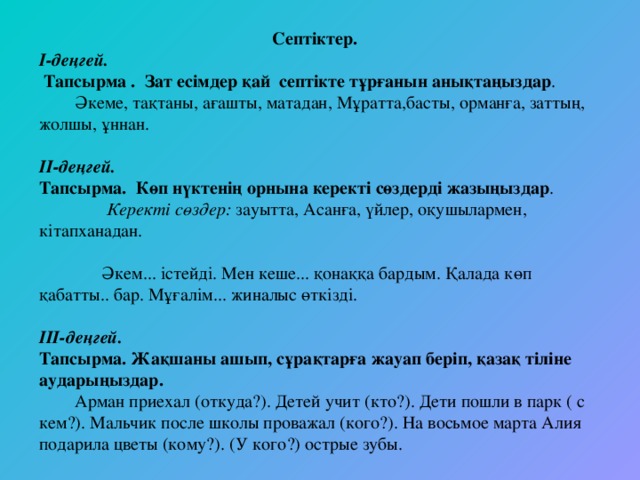 Септіктер. І-деңгей.  Тапсырма . Зат есімдер қай септікте тұрғанын анықтаңыздар .  Әкеме, тақтаны, ағашты, матадан, Мұратта,басты, орманға, заттың, жолшы, ұннан.   ІІ-деңгей. Тапсырма. Көп нүктенің орнына керекті сөздерді жазыңыздар .  Керекті сөздер: зауытта, Асанға, үйлер, оқушылармен, кітапханадан.    Әкем... істейді. Мен кеше... қонаққа бардым. Қалада көп қабатты.. бар. Мұғалім... жиналыс өткізді.   ІІІ-деңгей. Тапсырма. Жақшаны ашып, сұрақтарға жауап беріп, қазақ тіліне аударыңыздар.  Арман приехал (откуда?). Детей учит (кто?). Дети пошли в парк ( с кем?). Мальчик после школы проважал (кого?). На восьмое марта Алия подарила цветы (кому?). (У кого?) острые зубы.