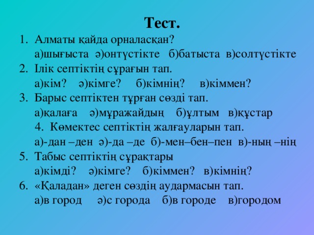   Тест. 1. Алматы қайда орналасқан?  а)шығыста ә)онтүстiкте б)батыста в)солтүстiкте 2. Iлiк септiктiң сұрағын тап.  а)кiм? ә)кiмге? б)кiмнiң? в)кiммен? 3. Барыс септiктен тұрған сөздi тап.  а)қалаға ә)мұражайдың б)ұлтым в)құстар 4. Көмектес септiктiң жалғауларын тап.  а)-дан –ден ә)-да –де б)-мен–бен–пен в)-ның –нiң 5. Табыс септiктiң сұрақтары  а)кiмдi? ә)кiмге? б)кiммен? в)кiмнiң? 6. «Қаладан» деген сөздiң аудармасын тап.  а)в город ә)с города б)в городе в)городом