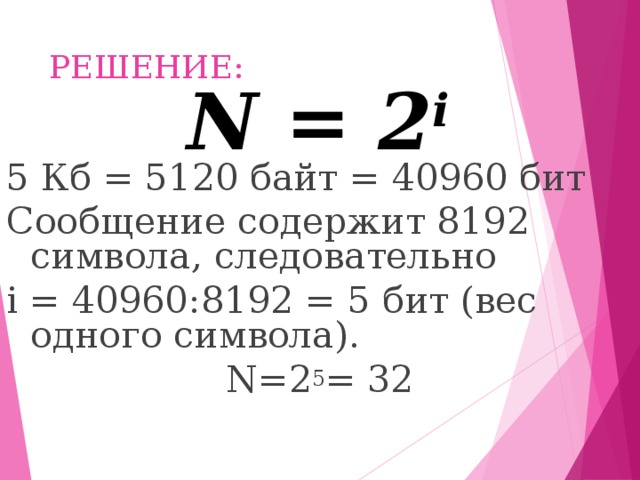 РЕШЕНИЕ: N = 2 i 5 Кб = 5120 байт = 40960 бит Сообщение содержит 8192 символа, следовательно  i = 40960 : 8192 = 5 бит (вес одного символа). N=2 5 = 32