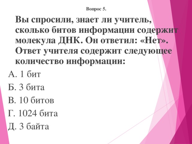 Вопрос 5.  Вы спросили, знает ли учитель, сколько битов информации содержит молекула ДНК. Он ответил: «Нет». Ответ учителя содержит следующее количество информации: А. 1 бит Б. 3 бита В. 10 битов Г. 1024 бита Д. 3 байта