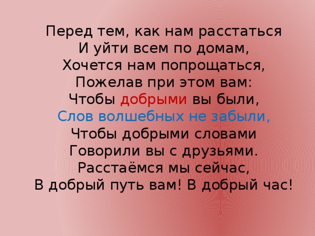 Перед тем, как нам расстаться  И уйти всем по домам,  Хочется нам попрощаться,  Пожелав при этом вам:  Чтобы добрыми вы были,  Слов волшебных не забыли,  Чтобы добрыми словами  Говорили вы с друзьями.  Расстаёмся мы сейчас,  В добрый путь вам! В добрый час!