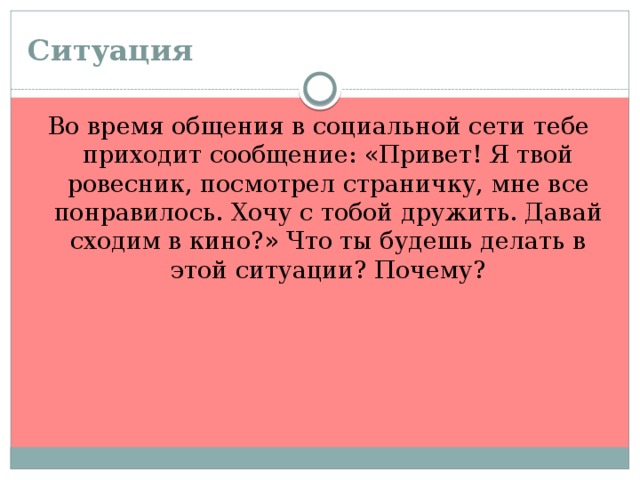 Ситуация  Во время общения в социальной сети тебе приходит сообщение: «Привет! Я твой ровесник, посмотрел страничку, мне все понравилось. Хочу с тобой дружить. Давай сходим в кино?» Что ты будешь делать в этой ситуации? Почему?