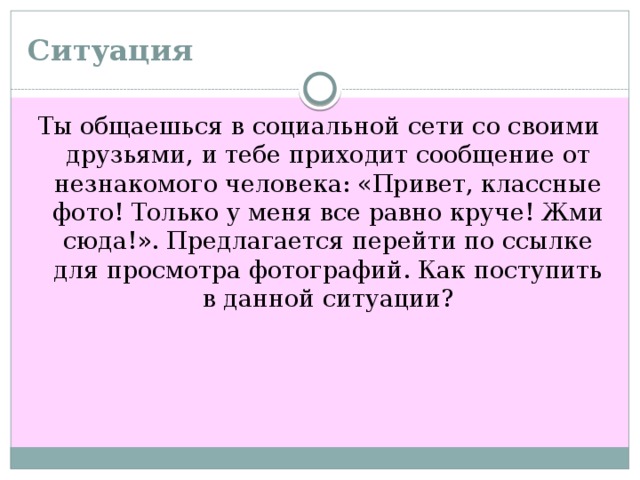 Ситуация  Ты общаешься в социальной сети со своими друзьями, и тебе приходит сообщение от незнакомого человека: «Привет, классные фото! Только у меня все равно круче! Жми сюда!». Предлагается перейти по ссылке для просмотра фотографий. Как поступить в данной ситуации?