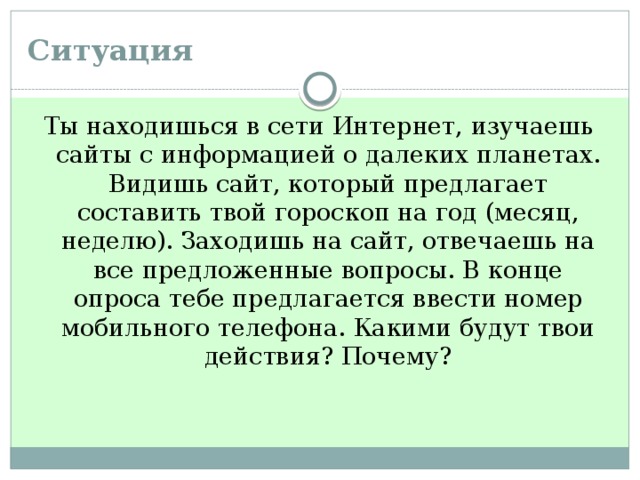 Ситуация Ты находишься в сети Интернет, изучаешь сайты с информацией о далеких планетах. Видишь сайт, который предлагает составить твой гороскоп на год (месяц, неделю). Заходишь на сайт, отвечаешь на все предложенные вопросы. В конце опроса тебе предлагается ввести номер мобильного телефона. Какими будут твои действия? Почему?