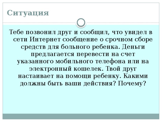 Ситуация Тебе позвонил друг и сообщил, что увидел в сети Интернет сообщение о срочном сборе средств для больного ребенка. Деньги предлагается перевести на счет указанного мобильного телефона или на электронный кошелек. Твой друг настаивает на помощи ребенку. Какими должны быть ваши действия? Почему?