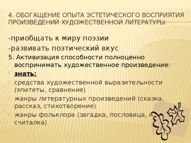 4. Обогащение опыта эстетического восприятия произведений художественной литературы: -приобщать к миру поэзии -развивать поэтический вкус 5. Активизация способности полноценно воспринимать художественное произведение: знать:  средства художественной выразительности (эпитеты, сравнение) жанры литературных произведений (сказка, рассказ, стихотворение) жанры фольклора (загадка, пословица, небылица, считалка)