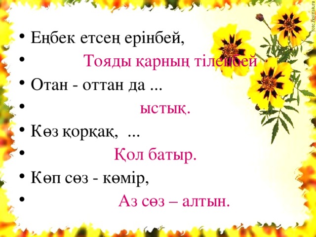 Еңбек етсең ерінбей,  Тояды қарның тіленбей  Отан - оттан да ...  ыстық.  Көз қорқақ, ...  Қол батыр.  Көп сөз - көмір,  Аз сөз – алтын.