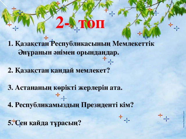 2- топ   1. Қазақстан Республикасының Мемлекеттік Әнұранын әнімен орындаңдар.  2. Қазақстан қандай мемлекет?  3. Астананың көрікті жерлерін ата.  4. Республикамыздың Президенті кім?  5. Сен қайда тұрасың?