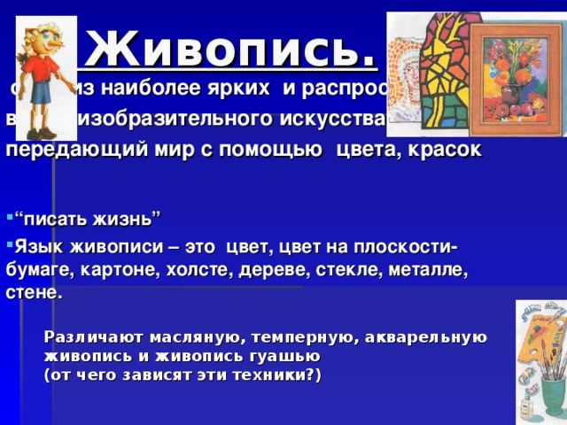 Живопись.  один из наиболее ярких  и распространенных видов изобразительного искусства, передающий мир с помощью цвета, красок “ писать жизнь” Язык живописи – это цвет, цвет на плоскости-бумаге, картоне, холсте, дереве, стекле, металле, стене.  Различают масляную, темперную, акварельную живопись и живопись гуашью (от чего зависят эти техники?)