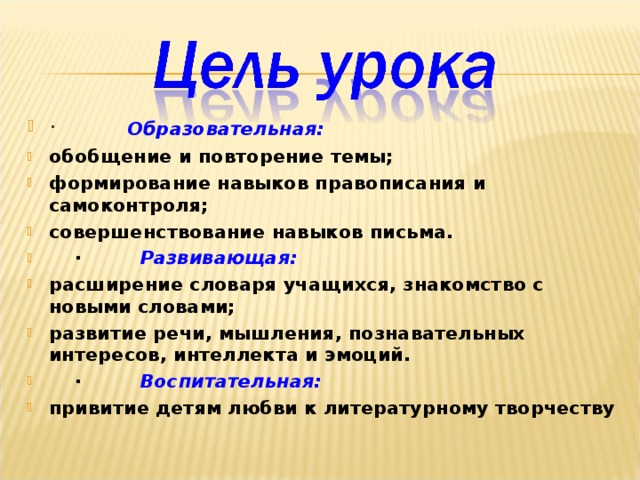 ·          Образовательная: обобщение и повторение темы; формирование навыков правописания и самоконтроля; совершенствование навыков письма.  ·         Развивающая: расширение словаря учащихся, знакомство с новыми словами; развитие речи, мышления, познавательных интересов, интеллекта и эмоций.  ·         Воспитательная: привитие детям любви к литературному творчеству