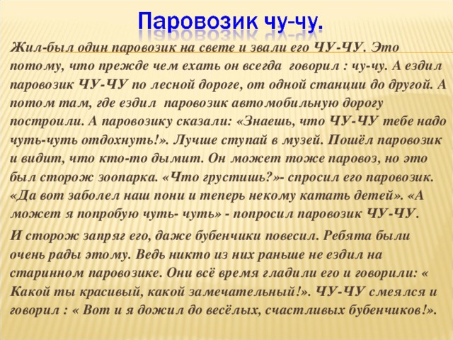 Жил-был один паровозик на свете и звали его ЧУ-ЧУ. Это потому, что прежде чем ехать он всегда говорил : чу-чу. А ездил паровозик ЧУ-ЧУ по лесной дороге, от одной станции до другой. А потом там, где ездил паровозик автомобильную дорогу построили. А паровозику сказали: «Знаешь, что ЧУ-ЧУ тебе надо чуть-чуть отдохнуть!». Лучше ступай в музей. Пошёл паровозик и видит, что кто-то дымит. Он может тоже паровоз, но это был сторож зоопарка. «Что грустишь?»- спросил его паровозик. «Да вот заболел наш пони и теперь некому катать детей». «А может я попробую чуть- чуть» - попросил паровозик ЧУ-ЧУ. И сторож запряг его, даже бубенчики повесил. Ребята были очень рады этому. Ведь никто из них раньше не ездил на старинном паровозике. Они всё время гладили его и говорили: « Какой ты красивый, какой замечательный!». ЧУ-ЧУ смеялся и говорил : « Вот и я дожил до весёлых, счастливых бубенчиков!».