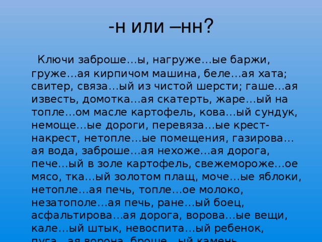 -н или –нн?  Ключи заброше…ы, нагруже…ые баржи, груже…ая кирпичом машина, беле…ая хата; свитер, связа…ый из чистой шерсти; гаше…ая известь, домотка…ая скатерть, жаре…ый на топле…ом масле картофель, кова…ый сундук, немоще…ые дороги, перевяза…ые крест-накрест, нетопле…ые помещения, газирова…ая вода, заброше…ая нехоже…ая дорога, пече…ый в золе картофель, свежемороже…ое мясо, тка…ый золотом плащ, моче…ые яблоки, нетопле…ая печь, топле…ое молоко, незатополе…ая печь, ране…ый боец, асфальтирова…ая дорога, ворова…ые вещи, кале…ый штык, невоспита…ый ребенок, пуга…ая ворона, броше…ый камень.