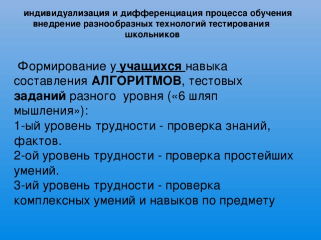 индивидуализация и дифференциация процесса обучения    внедрение разнообразных технологий тестирования школьников  Формирование у учащихся навыка составления АЛГОРИТМОВ , тестовых заданий разного уровня («6 шляп мышления»): 1-ый уровень трудности - проверка знаний, фактов. 2-ой уровень трудности - проверка простейших умений. 3-ий уровень трудности - проверка комплексных умений и навыков по предмету       . 