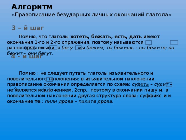 Алгоритм  «Правописание безударных личных окончаний глагола»  Помню, что глаголы хотеть, бежать, есть, дать имеют окончания 1-го и 2-го спряжения, поэтому называются разноспрягаемыми: я бегу – мы бежим; ты бежишь – вы бежите; он бежит – они бегут.     Помню : не следует путать глаголы изъявительного и повелительного наклонения: в изъявительном наклонении правописание окончания определяется по схеме: суд ить – судит – не является исключением, 2спр., поэтому в окончании пишу и , в повелительном наклонении другая структура слова: суффикс и и окончание те : пили дрова – пилите дрова. 3 – й шаг 4 - й шаг