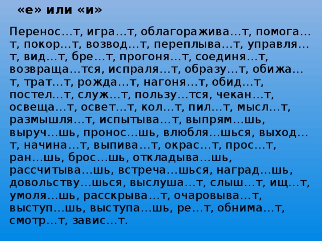 «е» или «и» Перенос … т, игра … т, облагоражива … т, помога … т, покор … т, возвод … т, переплыва … т, управля … т, вид … т, бре … т, прогоня … т, соединя … т, возвраща … тся, испраля … т, образу … т, обижа … т, трат … т, рожда … т, нагоня … т, обид … т, постел … т, служ … т, пользу … тся, чекан … т, освеща … т, освет … т, кол … т, пил … т, мысл … т, размышля … т, испытыва … т, выпрям … шь, выруч … шь, пронос … шь, влюбля … шься, выход … т, начина … т, выпива … т, окрас … т, прос … т, ран … шь, брос … шь, откладыва … шь, рассчитыва … шь, встреча … шься, наград … шь, довольству … шься, выслуша … т, слыш … т, ищ … т, умоля … шь, расскрыва … т, очаровыва … т, выступ … шь, выступа … шь, ре … т, обнима … т, смотр … т, завис … т.