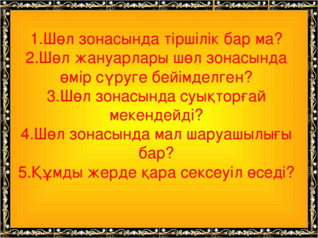 1.Шөл зонасында тіршілік бар ма?  2.Шөл жануарлары шөл зонасында өмір сүруге бейімделген?  3.Шөл зонасында суықторғай мекендейді?  4.Шөл зонасында мал шаруашылығы бар?  5.Құмды жерде қара сексеуіл өседі?