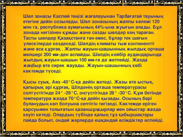 Шөл зонасы Каспий теңізі жағалауынан Тарбағатай тауының етегіне дейін созылады. Шөл зонасының жалпы көлемі 120 млн га, республика аумағының 44%-ына жуығын алады. Бұл зонада негізінен құмды және сазды шөлдер кең тараған. Тасты шөлдер Қазақстанға тән емес, бұлар тек шағын үлескілерде кездеседі. Шөлдің климаты тым континентті және аса құрғақ . Жалпы жауын-шашынның жылдық орташа мөлшері 200 мм-ден аспайды. Шөлдің кейбір аудандарында жылдық жауын-шашын 100 мм-ге де жетпейді. Жазда жаңбыр өте сирек жауады. Жауын-шашынның көбі көктемде түседі.  Қысы суық. Аяз -40°С-қа дейін жетеді. Жазы өте ыстық, қапырық әрі құрғақ. Шілденің орташа температурасы солтүстігінде 24° -26°С, оңтүстігінде 28° -30°С. Құм бетінде температура жазда 70°С-қа дейін қызады. Осының бәрі буланудың көп болуына септігін тигізеді. Көктемде еріген қарсуымен толығатын қазаншұңқырлар мен ойыстар жазда кеуіп кетеді. Олардың түбінде қалың тұз қабыршақтары пайда болып, ондай жерлерде ешқандай өсімдіктер өспейді.