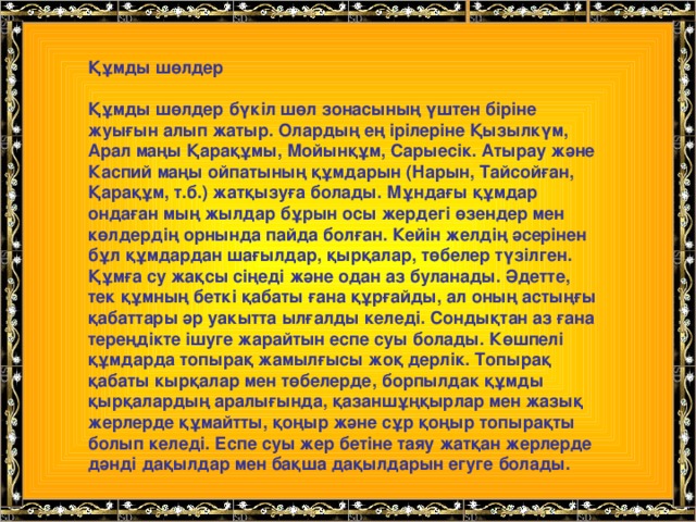 Құмды шөлдер  Құмды шөлдер бүкіл шөл зонасының үштен біріне жуығын алып жатыр. Олардың ең ірілеріне Қызылкүм, Арал маңы Қарақұмы, Мойынқұм, Сарыесік. Атырау және Каспий маңы ойпатының құмдарын (Нарын, Тайсойған, Қарақұм, т.б.) жатқызуға болады. Мұндағы құмдар ондаған мың жылдар бұрын осы жердегі өзендер мен көлдердің орнында пайда болған. Кейін желдің әсерінен бұл құмдардан шағылдар, қырқалар, төбелер түзілген. Құмға су жақсы сіңеді және одан аз буланады. Әдетте, тек құмның беткі қабаты ғана құрғайды, ал оның астыңғы қабаттары әр уакытта ылғалды келеді. Сондықтан аз ғана тереңдікте ішуге жарайтын еспе суы болады. Көшпелі құмдарда топырақ жамылғысы жоқ дерлік. Топырақ қабаты кырқалар мен төбелерде, борпылдак құмды қырқалардың аралығында, қазаншұңқырлар мен жазық жерлерде құмайтты, қоңыр және сұр қоңыр топырақты болып келеді. Еспе суы жер бетіне таяу жатқан жерлерде дәнді дақылдар мен бақша дақылдарын егуге болады.