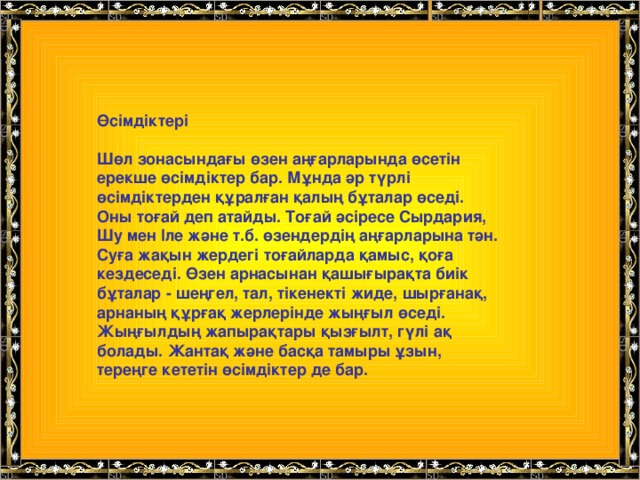 Өсімдіктері  Шөл зонасындағы өзен аңғарларында өсетін ерекше өсімдіктер бар. Мұнда әр түрлі өсімдіктерден құралған қалың бұталар өседі. Оны тоғай деп атайды. Тоғай әсіресе Сырдария, Шу мен Іле және т.б. өзендердің аңғарларына тән. Суға жақын жердегі тоғайларда қамыс, қоға кездеседі. Өзен арнасынан қашығырақта биік бұталар - шеңгел, тал, тікенекті жиде, шырғанақ, арнаның құрғақ жерлерінде жыңғыл өседі. Жыңғылдың жапырақтары қызғылт, гүлі ақ болады. Жантақ және басқа тамыры ұзын, тереңге кететін өсімдіктер де бар.