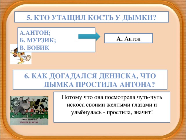 5. Кто утащил кость у Дымки? А.Антон; Б. Мурзик; В. Бобик А. Антон 6. Как догадался Дениска, что Дымка простила Антона? Потому что она посмотрела чуть-чуть искоса своими желтыми глазами и улыбнулась - простила, значит!