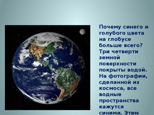 Почему синего и голубого цвета на глобусе больше всего? Три четверти земной поверхности покрыты водой. На фотографии, сделанной из космоса, все водные пространства кажутся синими. Этим цветом на глобусе обозначены океаны и моря, реки и озера. h ttp://img1.liveinternet.ru/images/attach/c/8/99/204/99204335_406547_360594757294060_170377179649153_1234716_786776319_n.jp