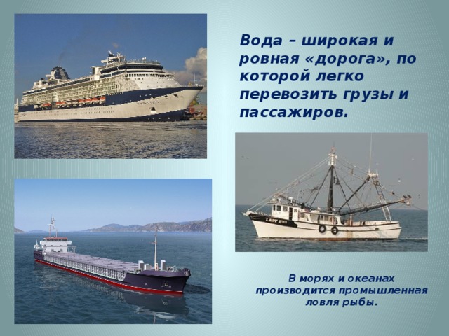 Вода – широкая и ровная «дорога», по которой легко перевозить грузы и пассажиров. http://d3mlntcv38ck9k.cloudfront.net/content/konspekt_image/54053/ec5d84f0_fb41_0130_8bef_12313d00e491.jpg http://www.atomic-energy.ru/files/images/2012/03/car1b%5B1%5D.jpg http://img-fotki.yandex.ru/get/3/stbibikov.9/0_f790_ca0c53de_orig В морях и океанах производится промышленная ловля рыбы.