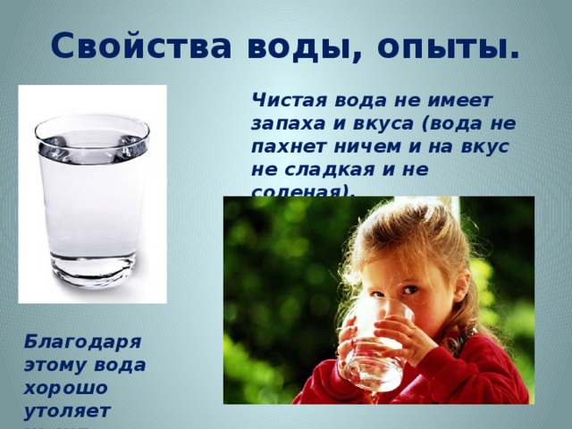 Свойства воды, опыты. Чистая вода не имеет запаха и вкуса (вода не пахнет ничем и на вкус не сладкая и не соленая). http://www.leibur.ee/wp-content/uploads/2010/09/iStock_000004902875Small1.jpg http://www.strana-sovetov.com/images/stories/tip/kids/child-bottle-1.jpg Благодаря этому вода хорошо утоляет жажду.