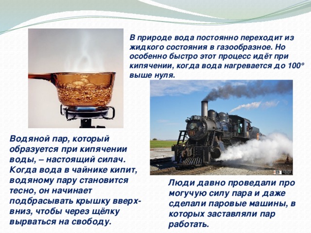 В природе вода постоянно переходит из жидкого состояния в газообразное. Но особенно быстро этот процесс идёт при кипячении, когда вода нагревается до 100  выше нуля. Водяной пар, который образуется при кипячении воды, – настоящий силач. Когда вода в чайнике кипит, водяному пару становится тесно, он начинает подбрасывать крышку вверх-вниз, чтобы через щёлку вырваться на свободу. http://static.efetividade.net/archive/img/xtra/vapor-boiling-water.jpg  http://www.sarreg.ru/uploads/posts/2013-03/1363174977_68592e137a3f.jpg  Люди давно проведали про могучую силу пара и даже сделали паровые машины, в которых заставляли пар работать.