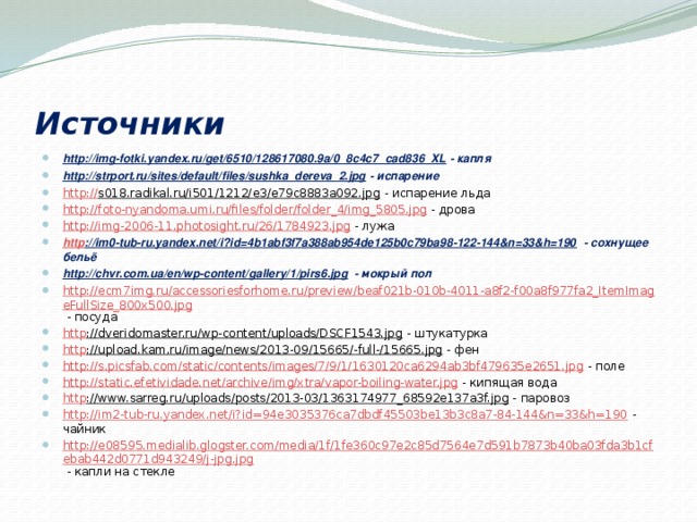 Источники http://img-fotki.yandex.ru/get/6510/128617080.9a/0_8c4c7_cad836_XL - капля http://strport.ru/sites/default/files/sushka_dereva_2.jpg - испарение http:// s018.radikal.ru/i501/1212/e3/e79c8883a092.jpg - испарение льда http://foto-nyandoma.umi.ru/files/folder/folder_4/img_5805.jpg - дрова http://img-2006-11.photosight.ru/26/1784923.jpg - лужа http ://im0-tub-ru.yandex.net/i?id=4b1abf3f7a388ab954de125b0c79ba98-122-144&n=33&h=190 - сохнущее бельё http://chvr.com.ua/en/wp-content/gallery/1/pirs6.jpg - мокрый пол http://ecm7img.ru/accessoriesforhome.ru/preview/beaf021b-010b-4011-a8f2-f00a8f977fa2_ItemImageFullSize_800x500.jpg - посуда http ://dveridomaster.ru/wp-content/uploads/DSCF1543.jpg - штукатурка http ://upload.kam.ru/image/news/2013-09/15665/-full-/15665.jpg - фен http://s.picsfab.com/static/contents/images/7/9/1/1630120ca6294ab3bf479635e2651.jpg - поле http://static.efetividade.net/archive/img/xtra/vapor-boiling-water.jpg - кипящая вода http ://www.sarreg.ru/uploads/posts/2013-03/1363174977_68592e137a3f.jpg - паровоз http://im2-tub-ru.yandex.net/i?id=94e3035376ca7dbdf45503be13b3c8a7-84-144&n=33&h=190 - чайник http://e08595.medialib.glogster.com/media/1f/1fe360c97e2c85d7564e7d591b7873b40ba03fda3b1cfebab442d0771d943249/j-jpg.jpg - капли на стекле