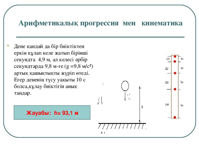 Арифметикалық прогрессия мен кинематика Дене қандай да бір биіктіктен еркін құлап келе жатып бірінші секундта 4,9 м, ал келесі әрбір секундтарда 9,8 м-ге ( g  = 9,8 м/с²) артық қашықтықты жүріп өтеді. Егер дененің түсу уақыты 10 с болса,құлау биіктігін анық таңдар. 1с 1с 1с 1с Жауабы: h = 93,1 м