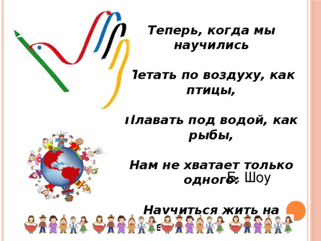 Теперь, когда мы научились   Летать по воздуху, как птицы,   Плавать под водой, как рыбы,   Нам не хватает только одного:   Научиться жить на земле, как люди . Б. Шоу