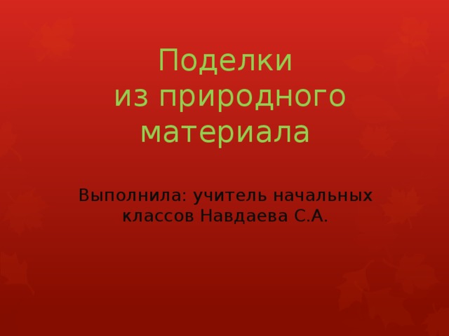 Поделки  из природного материала   Выполнила: учитель начальных классов Навдаева С.А.