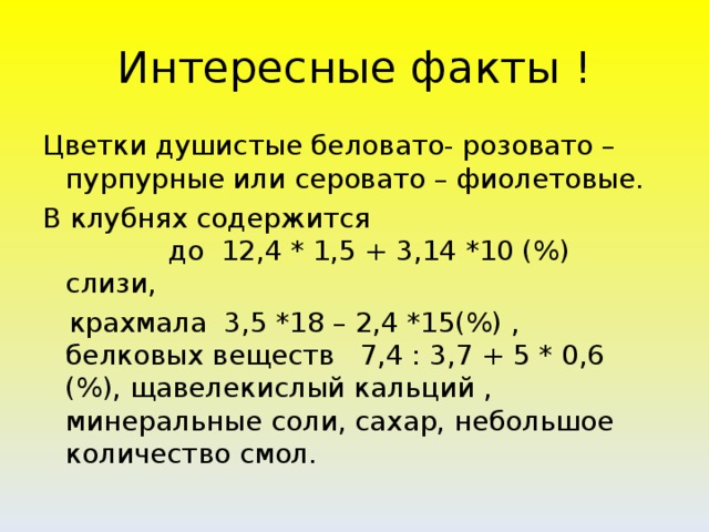 Интересные факты ! Цветки душистые беловато- розовато – пурпурные или серовато – фиолетовые. В клубнях содержится до 12,4 * 1,5 + 3,14 *10 (%) слизи,  крахмала 3,5 *18 – 2,4 *15(%) , белковых веществ 7,4 : 3,7 + 5 * 0,6 (%), щавелекислый кальций , минеральные соли, сахар, небольшое количество смол.