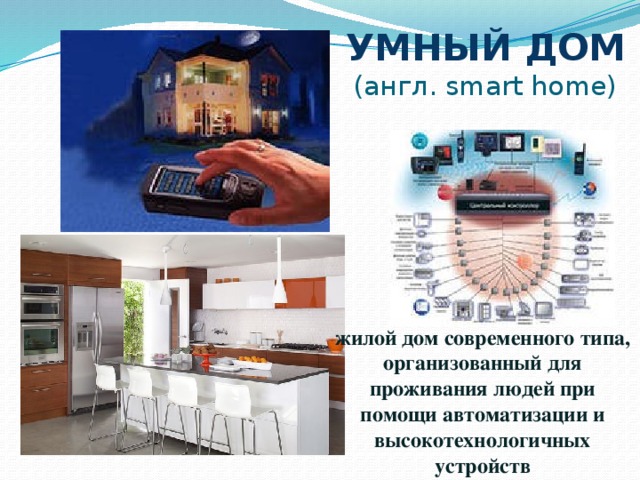 УМНЫЙ ДОМ  (англ. smart home) жилой дом современного типа, организованный для проживания людей при помощи автоматизации и высокотехнологичных устройств