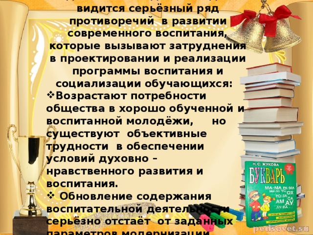 Неотъемлемой составляющей образования  является воспитание. Однако на сегодняшний день видится серьёзный ряд противоречий в развитии современного воспитания, которые вызывают затруднения в проектировании и реализации программы воспитания и социализации обучающихся: Возрастают потребности общества в хорошо обученной и воспитанной молодёжи, но существуют объективные трудности в обеспечении условий духовно – нравственного развития и воспитания.  Обновление содержания воспитательной деятельности серьёзно отстаёт от заданных параметров модернизации образования.