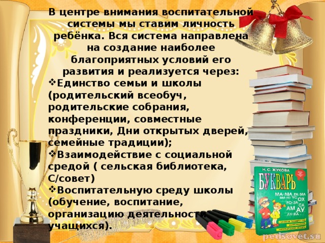 В центре внимания воспитательной системы мы ставим личность ребёнка. Вся система направлена на создание наиболее благоприятных условий его развития и реализуется через: Единство семьи и школы (родительский всеобуч, родительские собрания, конференции, совместные праздники, Дни открытых дверей, семейные традиции); Взаимодействие с социальной средой ( сельская библиотека, С/совет) Воспитательную среду школы (обучение, воспитание, организацию деятельности учащихся).