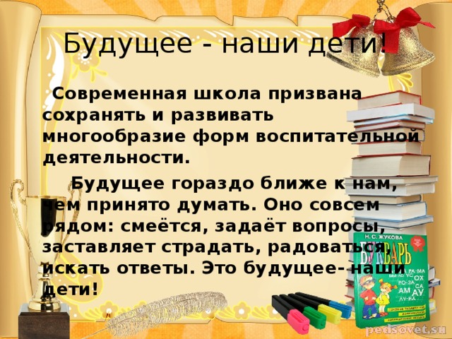 Будущее - наши дети!  Современная школа призвана сохранять и развивать многообразие форм воспитательной деятельности.  Будущее гораздо ближе к нам, чем принято думать. Оно совсем рядом: смеётся, задаёт вопросы, заставляет страдать, радоваться, искать ответы. Это будущее- наши дети!