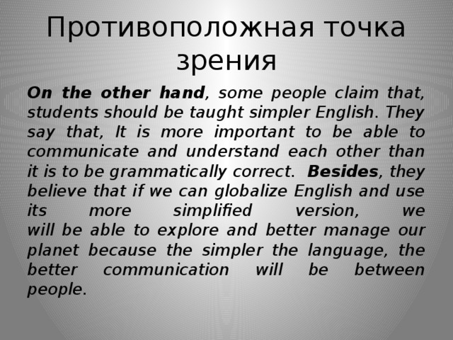 Противоположная точка зрения On the other hand , some people claim that, students should be taught simpler English. They say that, It is more important to be able to communicate and understand each other than it is to be grammatically correct. Besides , they believe that if we can globalize English and use its more simplified version, we  will be able to explore and better manage our planet because the simpler the language, the better communication will be between  people.