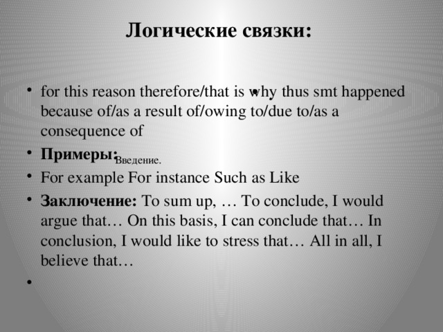 Логические связки:   for this reason therefore/that is why thus smt happened because of/as a result of/owing to/due to/as a consequence of Примеры: For example For instance Such as Like Заключение: To sum up, … To conclude, I would argue that… On this basis, I can conclude that… In conclusion, I would like to stress that… All in all, I believe that…   .   Введение.