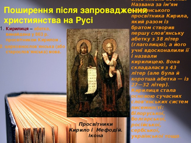 Кирилиця  — слов’янська абетка. Названа за ім’ям слов’янського просвітника Кирила, який разом із братом створив першу слов’янську абетку з 38 літер (глаголицю), а його учні вдосконалили її і назвали кирилицею. Вона складалася з 43 літер (але була й коротша абетка — із 27—32 літер). Кирилиця стала основою сучасних слов’янських систем писемності: білоруської, болгарської, російської, сербської, української тощо .  Поширення після запровадження  християнства на Русі 1. Кирилиця  – абетка, винайдена у 863 р. просвітником Кирилом ; 2. церковнослов’янська (або старослов’янська) мова. Просвітники Кирило і Мефодій. Ікона