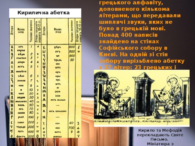 Кирилична абетка була створена на основі грецького алфавіту, доповненого кількома літерами, що передавали шиплячі звуки, яких не було в грецькій мові.  Понад 400 написів знайдено на стінах Софійського собору в Києві. На одній зі стін собору вирізьблено абетку з 27 літер: 23 грецьких і чотирьох слов’янських — б, ж, ш, щ.  Кирилична абетка Кирило та Мефодій перекладають Святе Письмо. Мініатюра з Радзивіллівського літопису. 15 ст.