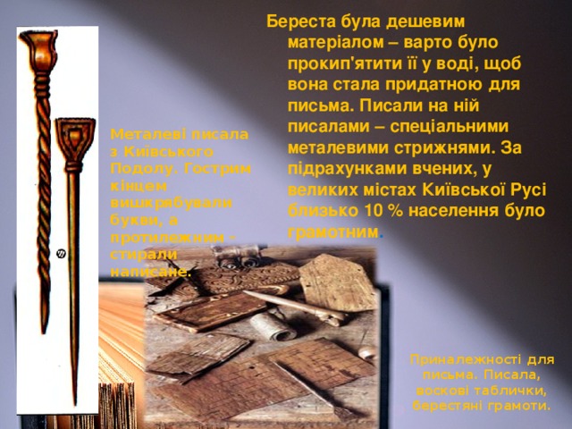 Береста була дешевим матеріалом – варто було прокип'ятити її у воді, щоб вона стала придатною для письма. Писали на ній писалами – спеціальними металевими стрижнями. За підрахунками вчених, у великих містах Київської Русі близько 10 % населення було грамотним . Металеві писала з Київського Подолу. Гострим кінцем вишкрябували букви, а протилежним – стирали написане. Приналежності для письма. Писала, воскові таблички, берестяні грамоти.