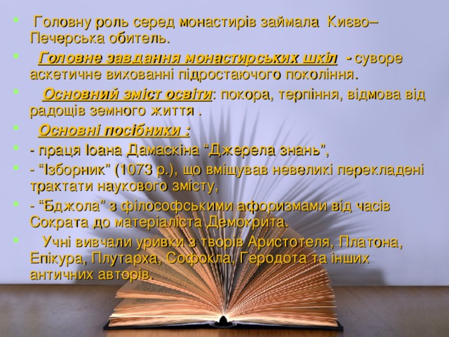 Головну роль серед монастирів займала Києво–Печерська обитель.  Головне завдання монастирських шкіл - суворе аскетичне вихованні підростаючого покоління.  Основний зміст освіти : покора, терпіння, відмова від радощів земного життя .  Основні посібники :