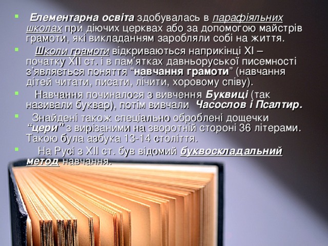 Елементарна освіта здобувалась в парафіяльних школах при діючих церквах або за допомогою майстрів грамоти, які викладанням заробляли собі на життя.  Школи грамоти відкриваються наприкінці ХІ – початку ХІІ ст. і в пам’ятках давньоруської писемності з’являється поняття “ навчання грамоти ” (навчання дітей читати, писати, лічити, хоровому співу).  Навчання починалося з вивчення Буквиці (так називали буквар), потім вивчали Часослов і Псалтир.  Знайдені також спеціально оброблені дощечки “цери” з вирізаними на зворотній стороні 36 літерами. Такою була азбука 13-14 століття.  На Русі з ХІІ ст. був відомий буквоскладальний метод