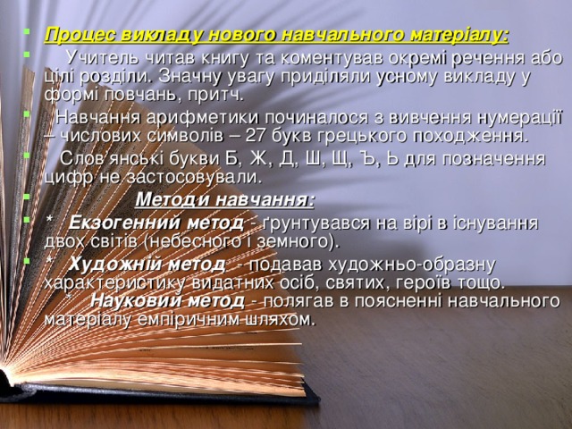 Процес викладу нового навчального матеріалу:  Учитель читав книгу та коментував окремі речення або цілі розділи. Значну увагу приділяли усному викладу у формі повчань, притч.  Навчання арифметики починалося з вивчення нумерації – числових символів – 27 букв грецького походження.  Слов’янські букви Б, Ж, Д, Ш, Щ, Ъ, Ь для позначення цифр не застосовували.  Методи навчання: