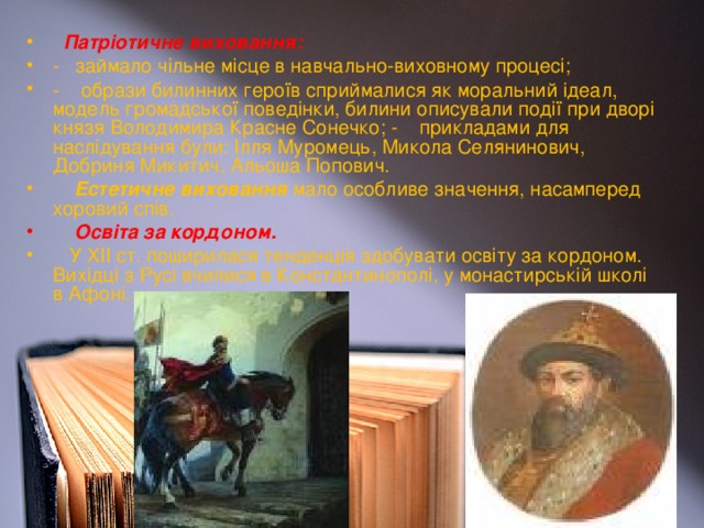 Патріотичне виховання: - займало чільне місце в навчально-виховному процесі; - образи билинних героїв сприймалися як моральний ідеал, модель громадської поведінки, билини описували події при дворі князя Володимира Красне Сонечко; - прикладами для наслідування були: Ілля Муромець, Микола Селянинович, Добриня Микитич, Альоша Попович.  Естетичне виховання мало особливе значення, насамперед хоровий спів.  Освіта за кордоном.  У ХІІ ст. поширилася тенденція здобувати освіту за кордоном. Вихідці з Русі вчилися в Константинополі, у монастирській школі в Афоні.