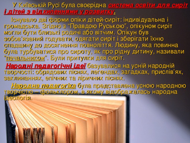 У Київській Русі була своєрідна система освіти для сиріт і дітей з відхиленнями у розвитку .   Існувало дві форми опіки дітей-сиріт: індивідуальна і громадська. Згідно з “Правдою Руською”, опікуном сиріт могли бути близькі родичі або вітчим. Опікун був зобов’язаний годувати, одягати сиріт і зберігати їхню спадщину до досягнення повноліття. Людину, яка повинна була турбуватися про сироту, як про рідну дитину, називали “ печальником ”. Були притулки для сиріт.   Народні педагогічні ідеї  базувалися на усній народній творчості: обрядових піснях, легендах, загадках, прислів’ях, заклинаннях, епічних та ліричних піснях.  Народна педагогіка