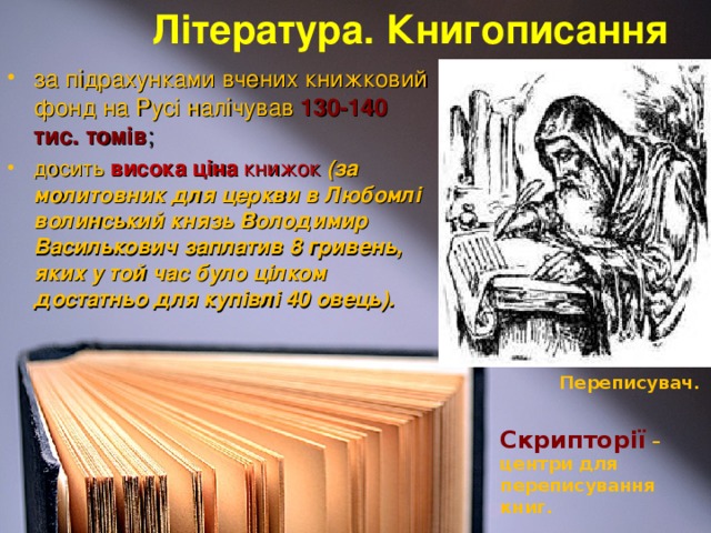 Література. Книгописання за підрахунками вчених книжковий фонд на Русі налічував 130-140 тис. томів ; досить  висока ціна  книжок  (за молитовник для церкви в Любомлі волинський князь Володимир Василькович заплатив 8 гривень, яких у той час було цілком достатньо для купівлі 40 овець). Переписувач. Скрипторії  – центри для переписування книг.